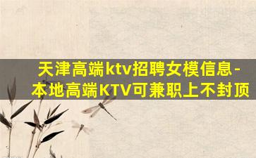 天津高端ktv招聘女模信息-本地高端KTV可兼职上不封顶